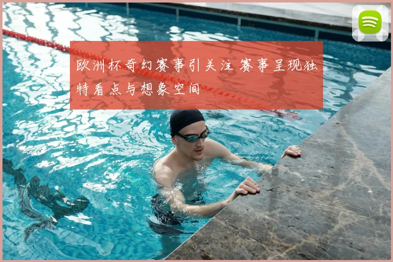 欧洲杯奇幻赛事引关注 赛事呈现独特看点与想象空间