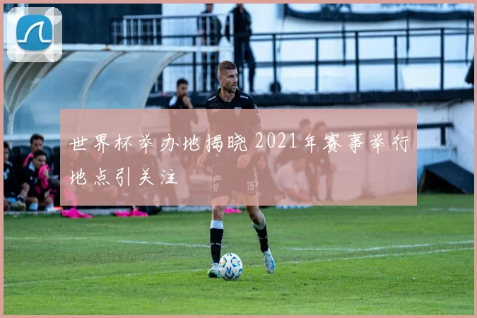 世界杯举办地揭晓 2021年赛事举行地点引关注