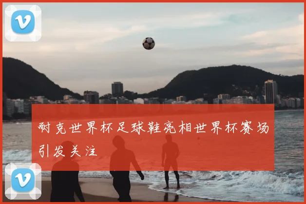 耐克世界杯足球鞋亮相世界杯赛场引发关注