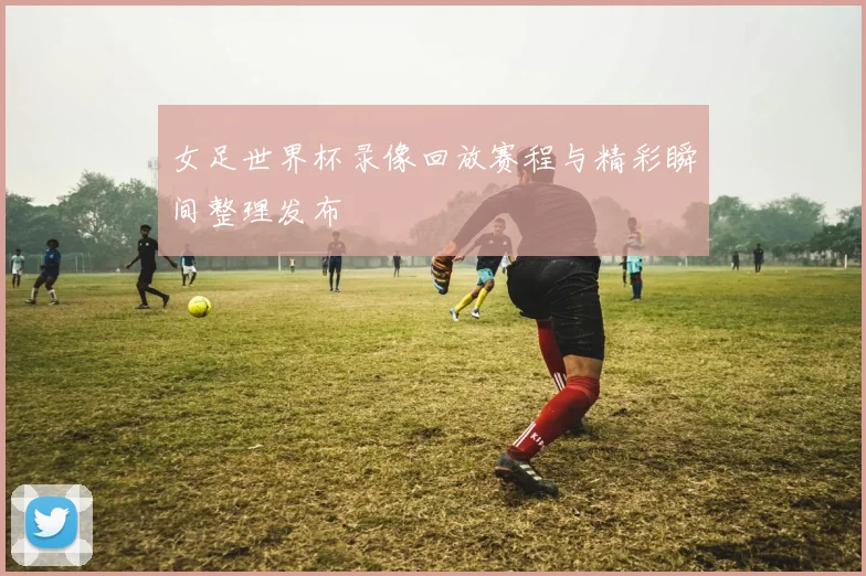 女足世界杯录像回放赛程与精彩瞬间整理发布