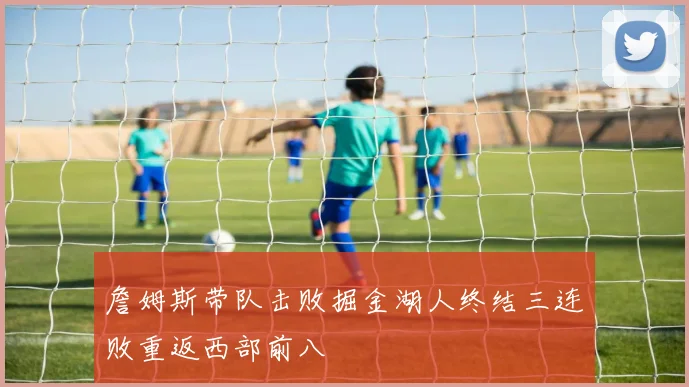 詹姆斯带队击败掘金湖人终结三连败重返西部前八