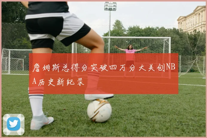 詹姆斯总得分突破四万分大关创NBA历史新纪录