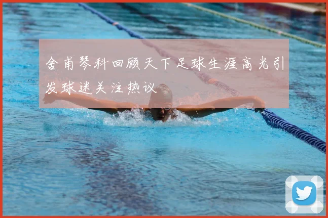 舍甫琴科回顾天下足球生涯高光引发球迷关注热议