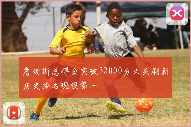 詹姆斯总得分突破32000分大关刷新历史排名现役第一