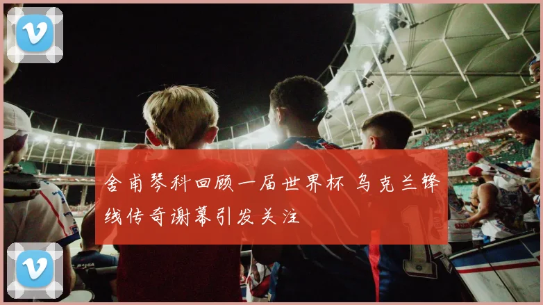 舍甫琴科回顾一届世界杯 乌克兰锋线传奇谢幕引发关注