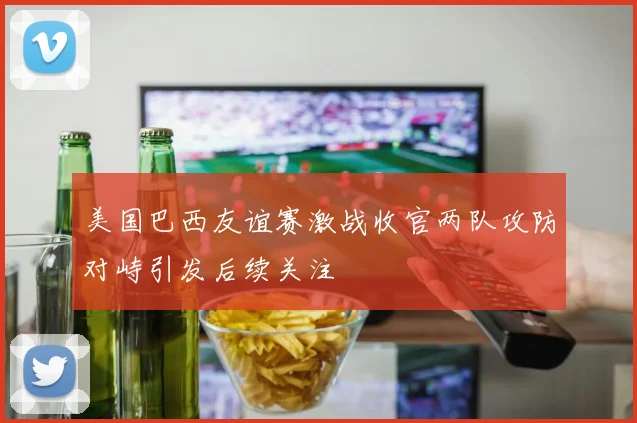 美国巴西友谊赛激战收官两队攻防对峙引发后续关注