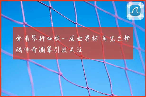 舍甫琴科回顾一届世界杯 乌克兰锋线传奇谢幕引发关注
