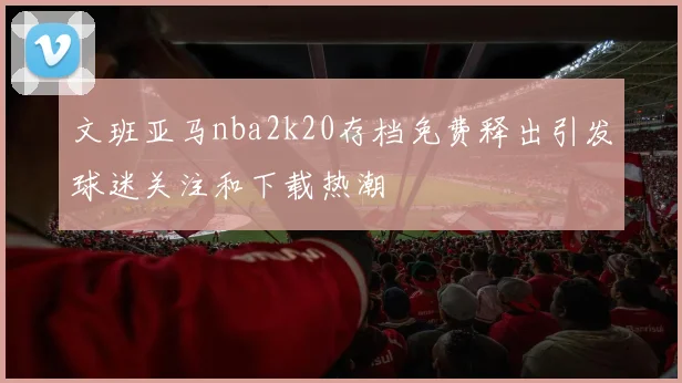 文班亚马nba2k20存档免费释出引发球迷关注和下载热潮