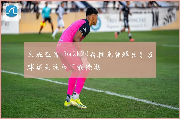 文班亚马nba2k20存档免费释出引发球迷关注和下载热潮